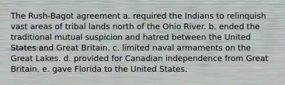 The Rush-Bagot agreement a. required the Indians to relinquish vast areas of tribal lands north of the Ohio River. b. ended the traditional mutual suspicion and hatred between the United States and Great Britain. c. limited naval armaments on the Great Lakes. d. provided for Canadian independence from Great Britain. e. gave Florida to the United States.