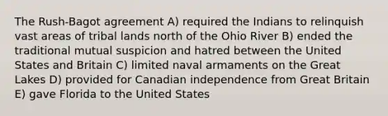 The Rush-Bagot agreement A) required the Indians to relinquish vast areas of tribal lands north of the Ohio River B) ended the traditional mutual suspicion and hatred between the United States and Britain C) limited naval armaments on the Great Lakes D) provided for Canadian independence from Great Britain E) gave Florida to the United States