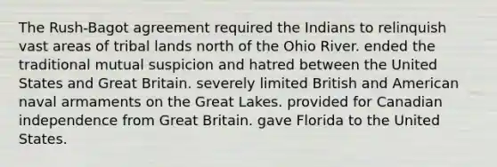 The Rush-Bagot agreement required the Indians to relinquish vast areas of tribal lands north of the Ohio River. ended the traditional mutual suspicion and hatred between the United States and Great Britain. severely limited British and American naval armaments on the Great Lakes. provided for Canadian independence from Great Britain. gave Florida to the United States.