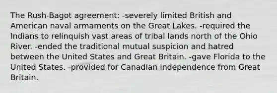 The Rush-Bagot agreement: -severely limited British and American naval armaments on the Great Lakes. -required the Indians to relinquish vast areas of tribal lands north of the Ohio River. -ended the traditional mutual suspicion and hatred between the United States and Great Britain. -gave Florida to the United States. -provided for Canadian independence from Great Britain.