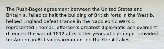 The Rush-Bagot agreement between the United States and Britain a. failed to halt the building of British forts in the West b. helped England defeat France in the Napoleonic Wars c. represented Thomas Jefferson's greatest diplomatic achievement d. ended the war of 1812 after bitter years of fighting e. provided for American-British disarmament on the Great Lakes