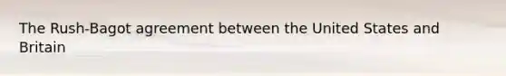 The Rush-Bagot agreement between the United States and Britain