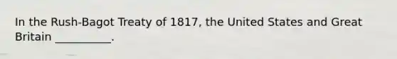 In the Rush-Bagot Treaty of 1817, the United States and Great Britain __________.