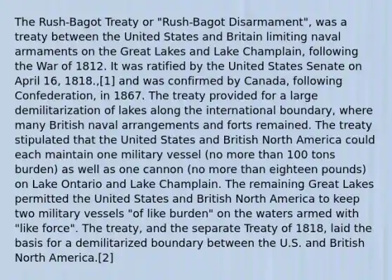 The Rush-Bagot Treaty or "Rush-Bagot Disarmament", was a treaty between the United States and Britain limiting naval armaments on the Great Lakes and Lake Champlain, following the War of 1812. It was ratified by the United States Senate on April 16, 1818.,[1] and was confirmed by Canada, following Confederation, in 1867. The treaty provided for a large demilitarization of lakes along the international boundary, where many British naval arrangements and forts remained. The treaty stipulated that the United States and British North America could each maintain one military vessel (no more than 100 tons burden) as well as one cannon (no more than eighteen pounds) on Lake Ontario and Lake Champlain. The remaining Great Lakes permitted the United States and British North America to keep two military vessels "of like burden" on the waters armed with "like force". The treaty, and the separate Treaty of 1818, laid the basis for a demilitarized boundary between the U.S. and British North America.[2]