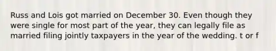 Russ and Lois got married on December 30. Even though they were single for most part of the year, they can legally file as married filing jointly taxpayers in the year of the wedding. t or f