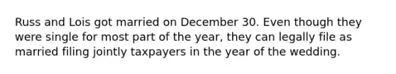Russ and Lois got married on December 30. Even though they were single for most part of the year, they can legally file as married filing jointly taxpayers in the year of the wedding.