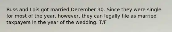 Russ and Lois got married December 30. Since they were single for most of the year, however, they can legally file as married taxpayers in the year of the wedding. T/F