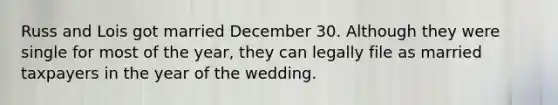 Russ and Lois got married December 30. Although they were single for most of the year, they can legally file as married taxpayers in the year of the wedding.