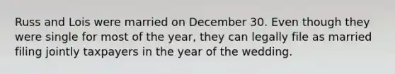 Russ and Lois were married on December 30. Even though they were single for most of the year, they can legally file as married filing jointly taxpayers in the year of the wedding.