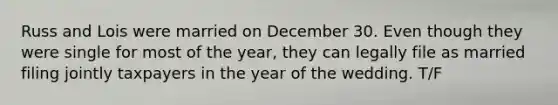 Russ and Lois were married on December 30. Even though they were single for most of the year, they can legally file as married filing jointly taxpayers in the year of the wedding. T/F