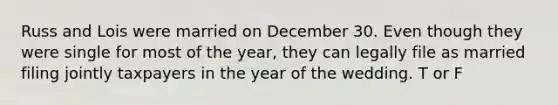 Russ and Lois were married on December 30. Even though they were single for most of the year, they can legally file as married filing jointly taxpayers in the year of the wedding. T or F