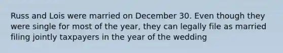 Russ and Lois were married on December 30. Even though they were single for most of the year, they can legally file as married filing jointly taxpayers in the year of the wedding