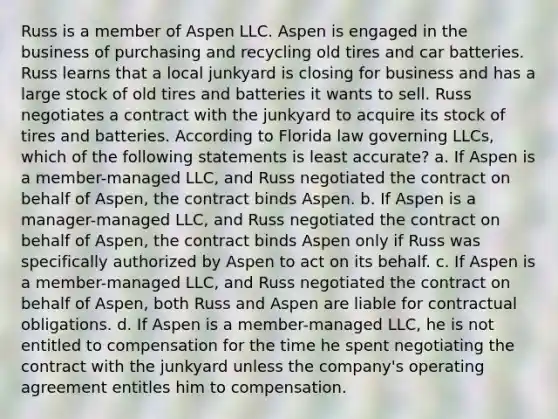 Russ is a member of Aspen LLC. Aspen is engaged in the business of purchasing and recycling old tires and car batteries. Russ learns that a local junkyard is closing for business and has a large stock of old tires and batteries it wants to sell. Russ negotiates a contract with the junkyard to acquire its stock of tires and batteries. According to Florida law governing LLCs, which of the following statements is least accurate? a. If Aspen is a member-managed LLC, and Russ negotiated the contract on behalf of Aspen, the contract binds Aspen. b. If Aspen is a manager-managed LLC, and Russ negotiated the contract on behalf of Aspen, the contract binds Aspen only if Russ was specifically authorized by Aspen to act on its behalf. c. If Aspen is a member-managed LLC, and Russ negotiated the contract on behalf of Aspen, both Russ and Aspen are liable for contractual obligations. d. If Aspen is a member-managed LLC, he is not entitled to compensation for the time he spent negotiating the contract with the junkyard unless the company's operating agreement entitles him to compensation.