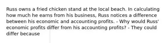 Russ owns a fried chicken stand at the local beach. In calculating how much he earns from his business, Russ notices a difference between his economic and accounting profits. - Why would Russ' economic profits differ from his accounting profits? - They could differ because