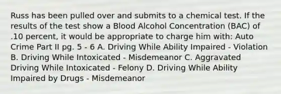 Russ has been pulled over and submits to a chemical test. If the results of the test show a Blood Alcohol Concentration (BAC) of .10 percent, it would be appropriate to charge him with: Auto Crime Part II pg. 5 - 6 A. Driving While Ability Impaired - Violation B. Driving While Intoxicated - Misdemeanor C. Aggravated Driving While Intoxicated - Felony D. Driving While Ability Impaired by Drugs - Misdemeanor