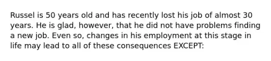 Russel is 50 years old and has recently lost his job of almost 30 years. He is glad, however, that he did not have problems finding a new job. Even so, changes in his employment at this stage in life may lead to all of these consequences EXCEPT: