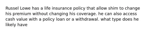 Russel Lowe has a life insurance policy that allow shim to change his premium without changing his coverage. he can also access cash value with a policy loan or a withdrawal. what type does he likely have