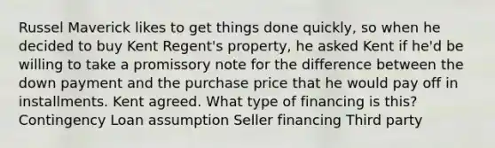 Russel Maverick likes to get things done quickly, so when he decided to buy Kent Regent's property, he asked Kent if he'd be willing to take a promissory note for the difference between the down payment and the purchase price that he would pay off in installments. Kent agreed. What type of financing is this? Contingency Loan assumption Seller financing Third party