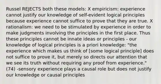 Russel REJECTS both these models: X empiricism: experience cannot justify our knowledge of self-evident logical principles because experience cannot suffice to prove that they are true. X rationalism: we need to be stimulated by experience in order to make judgments involving the principles in the first place. Thus these principles cannot be innate ideas or principles - our knowledge of logical principles is a priori knowledge: "the experience which makes us think of [some logical principle] does not suffice to prove it, but merely so directs our attention that we see its truth without requiring any proof from experience." (74) -sensory experience plays a causal role but does not justify our knowledge or causal principles