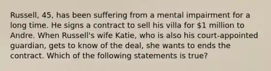 Russell, 45, has been suffering from a mental impairment for a long time. He signs a contract to sell his villa for 1 million to Andre. When Russell's wife Katie, who is also his court-appointed guardian, gets to know of the deal, she wants to ends the contract. Which of the following statements is true?