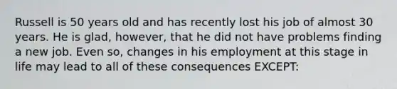 Russell is 50 years old and has recently lost his job of almost 30 years. He is glad, however, that he did not have problems finding a new job. Even so, changes in his employment at this stage in life may lead to all of these consequences EXCEPT: