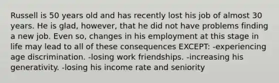 Russell is 50 years old and has recently lost his job of almost 30 years. He is glad, however, that he did not have problems finding a new job. Even so, changes in his employment at this stage in life may lead to all of these consequences EXCEPT: -experiencing age discrimination. -losing work friendships. -increasing his generativity. -losing his income rate and seniority