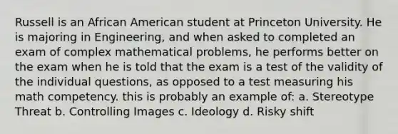 Russell is an African American student at Princeton University. He is majoring in Engineering, and when asked to completed an exam of complex mathematical problems, he performs better on the exam when he is told that the exam is a test of the validity of the individual questions, as opposed to a test measuring his math competency. this is probably an example of: a. Stereotype Threat b. Controlling Images c. Ideology d. Risky shift