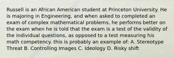 Russell is an African American student at Princeton University. He is majoring in Engineering, and when asked to completed an exam of complex mathematical problems, he performs better on the exam when he is told that the exam is a test of the validity of the individual questions, as opposed to a test measuring his math competency. this is probably an example of: A. Stereotype Threat B. Controlling Images C. Ideology D. Risky shift