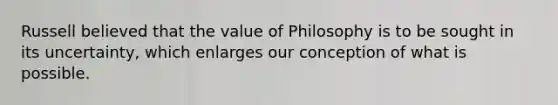 Russell believed that the value of Philosophy is to be sought in its uncertainty, which enlarges our conception of what is possible.