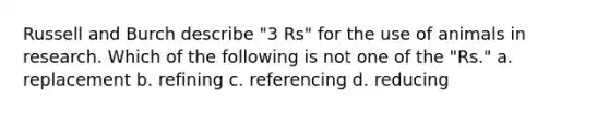 Russell and Burch describe "3 Rs" for the use of animals in research. Which of the following is not one of the "Rs." a. replacement b. refining c. referencing d. reducing