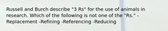 Russell and Burch describe "3 Rs" for the use of animals in research. Which of the following is not one of the "Rs." -Replacement -Refining -Referencing -Reducing