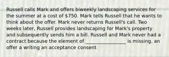 Russell calls Mark and offers biweekly landscaping services for the summer at a cost of 750. Mark tells Russell that he wants to think about the offer. Mark never returns Russell's call. Two weeks later, Russell provides landscaping for Mark's property and subsequently sends him a bill. Russell and Mark never had a contract because the element of _________________ is missing. an offer a writing an acceptance consent