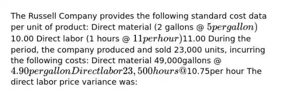 The Russell Company provides the following standard cost data per unit of product: Direct material (2 gallons @ 5 per gallon)10.00 Direct labor (1 hours @ 11 per hour)11.00 During the period, the company produced and sold 23,000 units, incurring the following costs: Direct material 49,000gallons @ 4.90per gallon Direct labor 23,500hours @10.75per hour The direct labor price variance was: