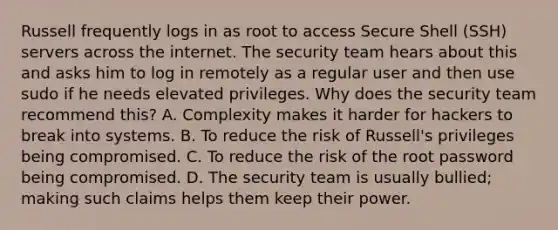 Russell frequently logs in as root to access Secure Shell (SSH) servers across the internet. The security team hears about this and asks him to log in remotely as a regular user and then use sudo if he needs elevated privileges. Why does the security team recommend this? A. Complexity makes it harder for hackers to break into systems. B. To reduce the risk of Russell's privileges being compromised. C. To reduce the risk of the root password being compromised. D. The security team is usually bullied; making such claims helps them keep their power.