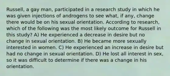 Russell, a gay man, participated in a research study in which he was given injections of androgens to see what, if any, change there would be on his sexual orientation. According to research, which of the following was the most likely outcome for Russell in this study? A) He experienced a decrease in desire but no change in sexual orientation. B) He became more sexually interested in women. C) He experienced an increase in desire but had no change in sexual orientation. D) He lost all interest in sex, so it was difficult to determine if there was a change in his orientation.