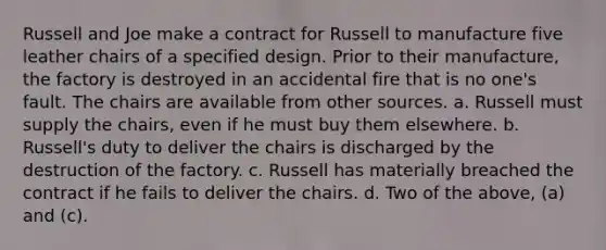 Russell and Joe make a contract for Russell to manufacture five leather chairs of a specified design. Prior to their manufacture, the factory is destroyed in an accidental fire that is no one's fault. The chairs are available from other sources. a. Russell must supply the chairs, even if he must buy them elsewhere. b. Russell's duty to deliver the chairs is discharged by the destruction of the factory. c. Russell has materially breached the contract if he fails to deliver the chairs. d. Two of the above, (a) and (c).