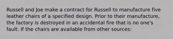 Russell and Joe make a contract for Russell to manufacture five leather chairs of a specified design. Prior to their manufacture, the factory is destroyed in an accidental fire that is no one's fault. If the chairs are available from other sources: