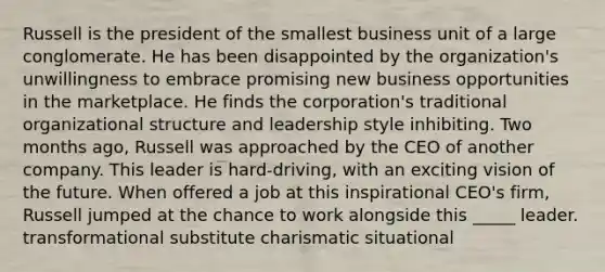 Russell is the president of the smallest business unit of a large conglomerate. He has been disappointed by the organization's unwillingness to embrace promising new business opportunities in the marketplace. He finds the corporation's traditional organizational structure and leadership style inhibiting. Two months ago, Russell was approached by the CEO of another company. This leader is hard-driving, with an exciting vision of the future. When offered a job at this inspirational CEO's firm, Russell jumped at the chance to work alongside this _____ leader. transformational substitute charismatic situational