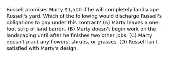 Russell promises Marty 1,500 if he will completely landscape Russell's yard. Which of the following would discharge Russell's obligations to pay under this contract? (A) Marty leaves a one-foot strip of land barren. (B) Marty doesn't begin work on the landscaping until after he finishes two other jobs. (C) Marty doesn't plant any flowers, shrubs, or grasses. (D) Russell isn't satisfied with Marty's design.