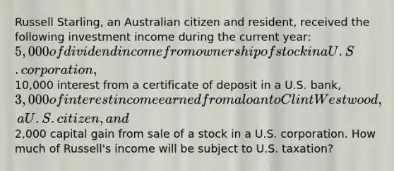 Russell Starling, an Australian citizen and resident, received the following investment income during the current year: 5,000 of dividend income from ownership of stock in a U.S. corporation,10,000 interest from a certificate of deposit in a U.S. bank, 3,000 of interest income earned from a loan to Clint Westwood, a U.S. citizen, and2,000 capital gain from sale of a stock in a U.S. corporation. How much of Russell's income will be subject to U.S. taxation?