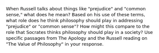 When Russell talks about things like "prejudice" and "common sense," what does he mean? Based on his use of these terms, what role does he think philosophy should play in addressing "prejudice" or "common sense"? How might this compare to the role that Socrates thinks philosophy should play in a society? Use specific passages from The Apology and the Russell reading on "The Value of Philosophy" in your response.