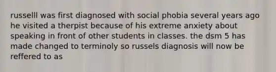 russelll was first diagnosed with social phobia several years ago he visited a therpist because of his extreme anxiety about speaking in front of other students in classes. the dsm 5 has made changed to terminoly so russels diagnosis will now be reffered to as