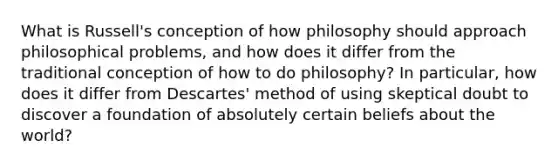 What is Russell's conception of how philosophy should approach philosophical problems, and how does it differ from the traditional conception of how to do philosophy? In particular, how does it differ from Descartes' method of using skeptical doubt to discover a foundation of absolutely certain beliefs about the world?