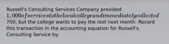 Russell's Consulting Services Company provided 1,000 of services to the local college and immediately collected700, but the college wants to pay the rest next month. Record this transaction in the accounting equation for Russell's Consulting Service by: