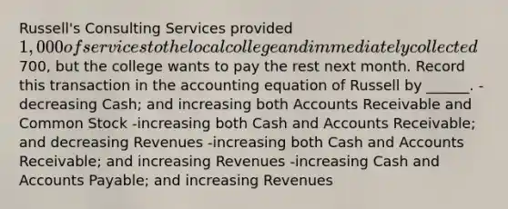 Russell's Consulting Services provided 1,000 of services to the local college and immediately collected700, but the college wants to pay the rest next month. Record this transaction in the accounting equation of Russell by ______. -decreasing Cash; and increasing both Accounts Receivable and Common Stock -increasing both Cash and Accounts Receivable; and decreasing Revenues -increasing both Cash and Accounts Receivable; and increasing Revenues -increasing Cash and Accounts Payable; and increasing Revenues