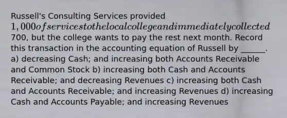 Russell's Consulting Services provided 1,000 of services to the local college and immediately collected700, but the college wants to pay the rest next month. Record this transaction in the accounting equation of Russell by ______. a) decreasing Cash; and increasing both Accounts Receivable and Common Stock b) increasing both Cash and Accounts Receivable; and decreasing Revenues c) increasing both Cash and Accounts Receivable; and increasing Revenues d) increasing Cash and Accounts Payable; and increasing Revenues