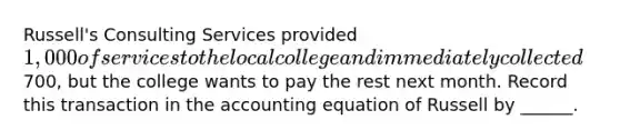 Russell's Consulting Services provided 1,000 of services to the local college and immediately collected700, but the college wants to pay the rest next month. Record this transaction in the accounting equation of Russell by ______.