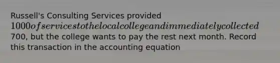 Russell's Consulting Services provided 1000 of services to the local college and immediately collected700, but the college wants to pay the rest next month. Record this transaction in the accounting equation