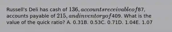 Russell's Deli has cash of 136, accounts receivable of87, accounts payable of 215, and inventory of409. What is the value of the quick ratio? A. 0.31B. 0.53C. 0.71D. 1.04E. 1.07