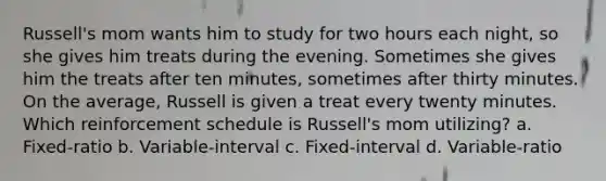 Russell's mom wants him to study for two hours each night, so she gives him treats during the evening. Sometimes she gives him the treats after ten minutes, sometimes after thirty minutes. On the average, Russell is given a treat every twenty minutes. Which reinforcement schedule is Russell's mom utilizing? a. Fixed-ratio b. Variable-interval c. Fixed-interval d. Variable-ratio